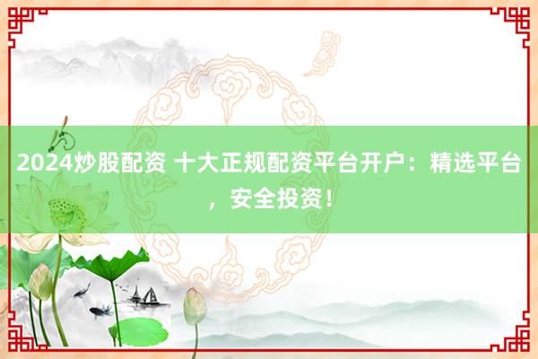 2024炒股配资 十大正规配资平台开户：精选平台，安全投资！