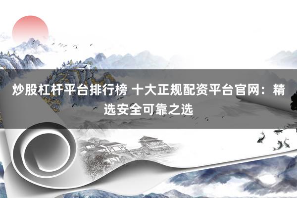 炒股杠杆平台排行榜 十大正规配资平台官网：精选安全可靠之选