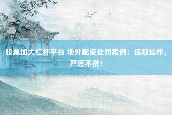 股票加大杠杆平台 场外配资处罚案例：违规操作，严惩不贷！