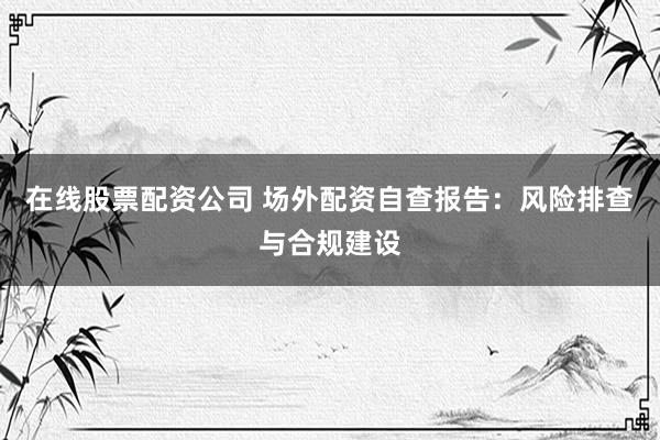 在线股票配资公司 场外配资自查报告：风险排查与合规建设