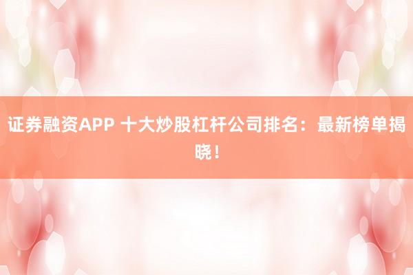 证券融资APP 十大炒股杠杆公司排名：最新榜单揭晓！