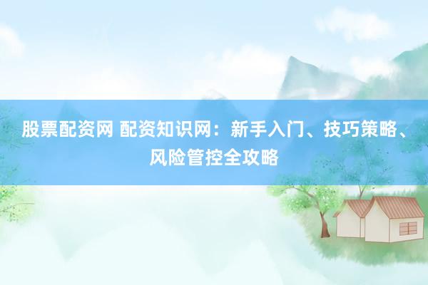 股票配资网 配资知识网：新手入门、技巧策略、风险管控全攻略