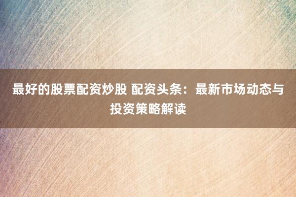 最好的股票配资炒股 配资头条：最新市场动态与投资策略解读