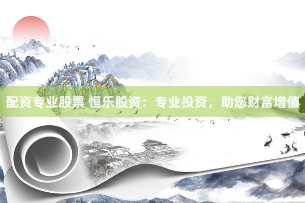 配资专业股票 恒乐股资：专业投资，助您财富增值