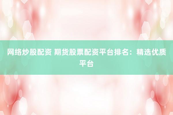 网络炒股配资 期货股票配资平台排名：精选优质平台