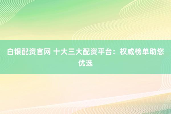 白银配资官网 十大三大配资平台：权威榜单助您优选
