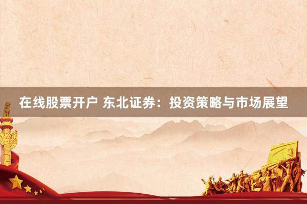 在线股票开户 东北证券：投资策略与市场展望
