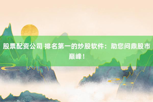 股票配资公司 排名第一的炒股软件：助您问鼎股市巅峰！