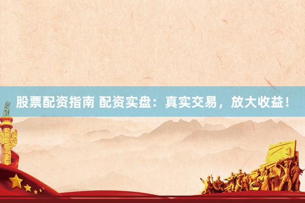 股票配资指南 配资实盘：真实交易，放大收益！