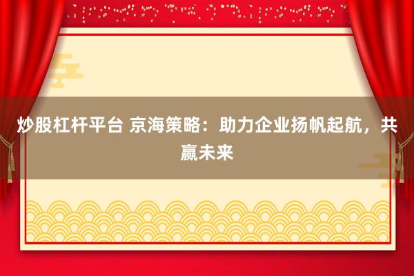 炒股杠杆平台 京海策略：助力企业扬帆起航，共赢未来
