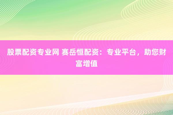 股票配资专业网 赛岳恒配资：专业平台，助您财富增值