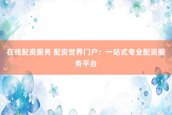 在线配资服务 配资世界门户：一站式专业配资服务平台