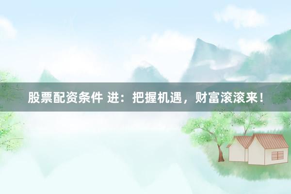 股票配资条件 进：把握机遇，财富滚滚来！