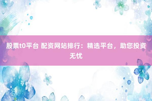 股票t0平台 配资网站排行：精选平台，助您投资无忧