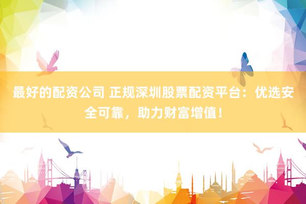 最好的配资公司 正规深圳股票配资平台：优选安全可靠，助力财富增值！