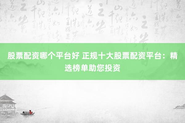 股票配资哪个平台好 正规十大股票配资平台：精选榜单助您投资