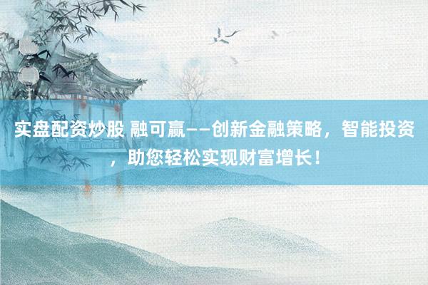 实盘配资炒股 融可赢——创新金融策略，智能投资，助您轻松实现财富增长！