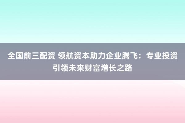 全国前三配资 领航资本助力企业腾飞：专业投资引领未来财富增长之路