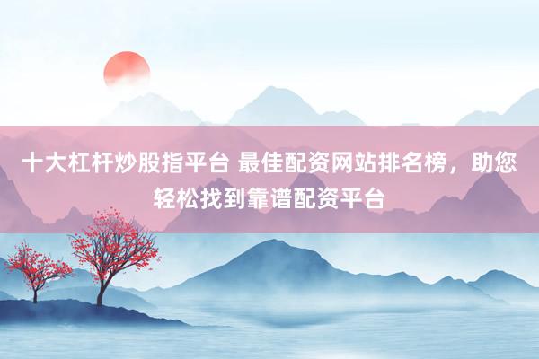 十大杠杆炒股指平台 最佳配资网站排名榜，助您轻松找到靠谱配资平台