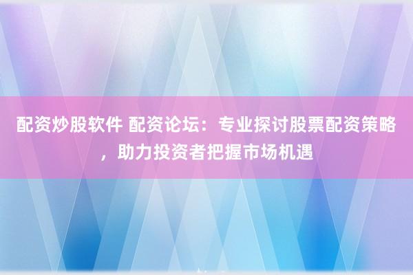 配资炒股软件 配资论坛：专业探讨股票配资策略，助力投资者把握市场机遇