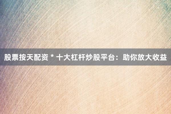 股票按天配资 * 十大杠杆炒股平台：助你放大收益
