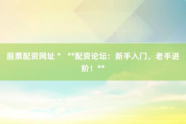 股票配资网址 *   **配资论坛：新手入门，老手进阶！**
