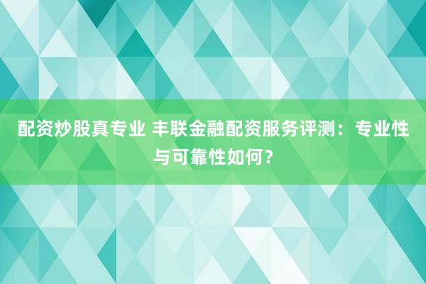 配资炒股真专业 丰联金融配资服务评测：专业性与可靠性如何？