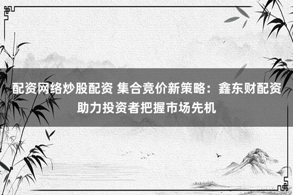 配资网络炒股配资 集合竞价新策略：鑫东财配资助力投资者把握市场先机