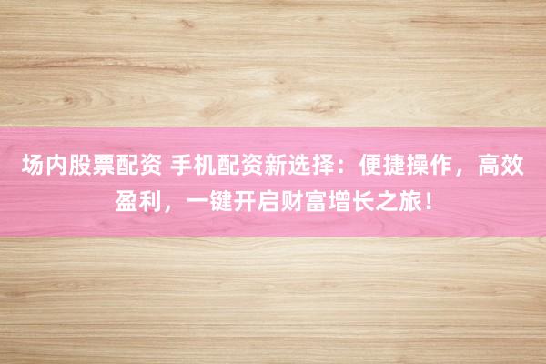 场内股票配资 手机配资新选择：便捷操作，高效盈利，一键开启财富增长之旅！