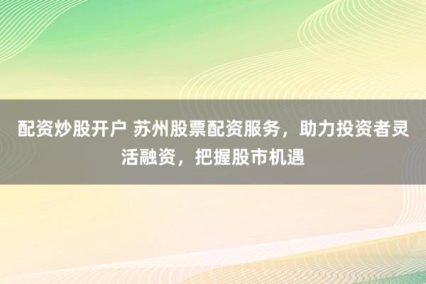配资炒股开户 苏州股票配资服务，助力投资者灵活融资，把握股市机遇