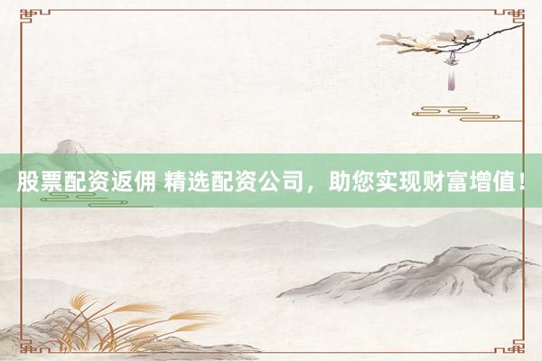 股票配资返佣 精选配资公司，助您实现财富增值！