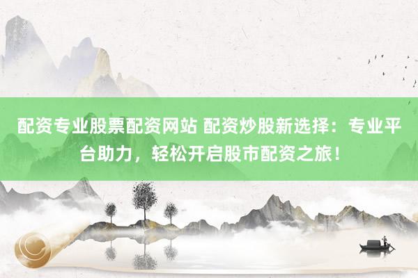 配资专业股票配资网站 配资炒股新选择：专业平台助力，轻松开启股市配资之旅！