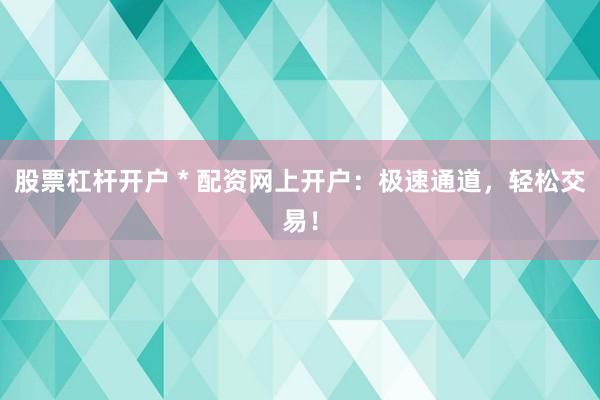 股票杠杆开户 * 配资网上开户：极速通道，轻松交易！