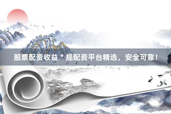 股票配资收益 * 规配资平台精选，安全可靠！
