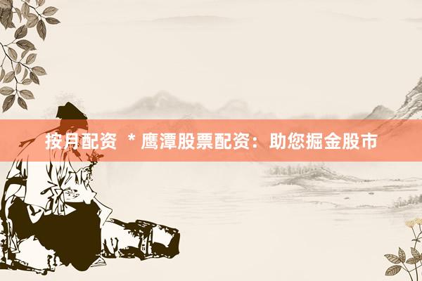 按月配资  * 鹰潭股票配资：助您掘金股市