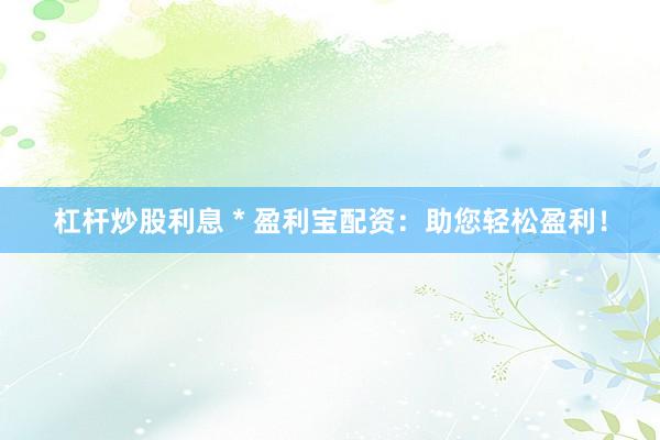 杠杆炒股利息 * 盈利宝配资：助您轻松盈利！