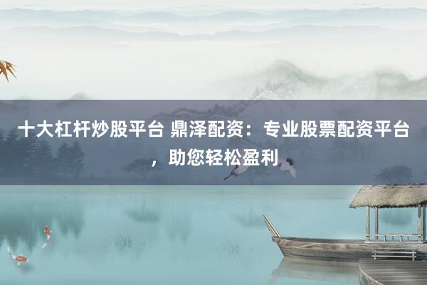 十大杠杆炒股平台 鼎泽配资：专业股票配资平台，助您轻松盈利