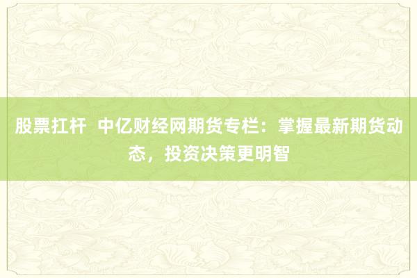 股票扛杆  中亿财经网期货专栏：掌握最新期货动态，投资决策更明智