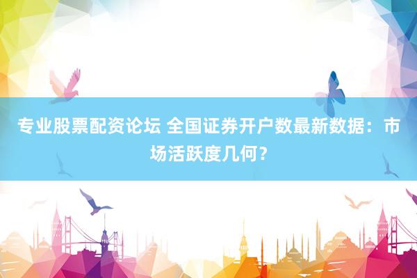 专业股票配资论坛 全国证券开户数最新数据：市场活跃度几何？
