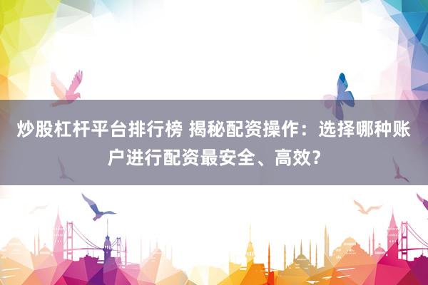 炒股杠杆平台排行榜 揭秘配资操作：选择哪种账户进行配资最安全、高效？
