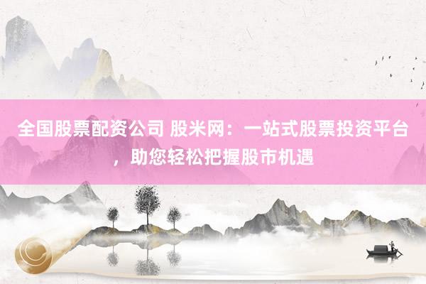 全国股票配资公司 股米网：一站式股票投资平台，助您轻松把握股市机遇