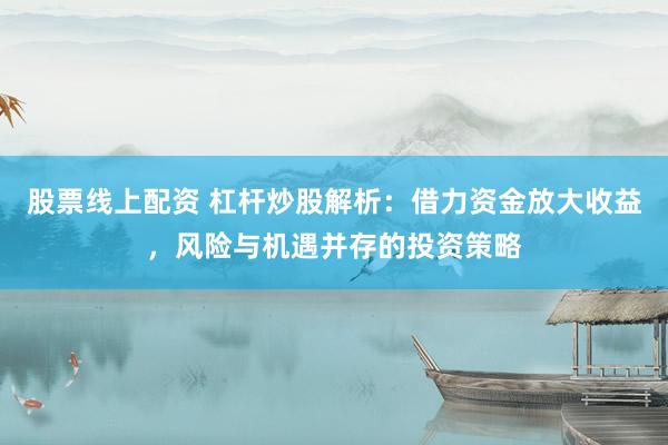 股票线上配资 杠杆炒股解析：借力资金放大收益，风险与机遇并存的投资策略