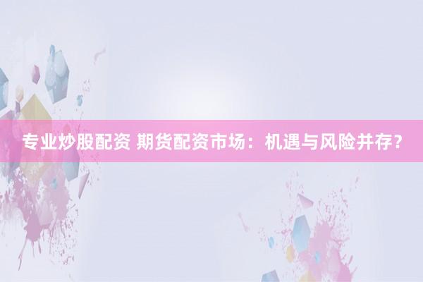 专业炒股配资 期货配资市场：机遇与风险并存？