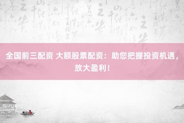 全国前三配资 大额股票配资：助您把握投资机遇，放大盈利！