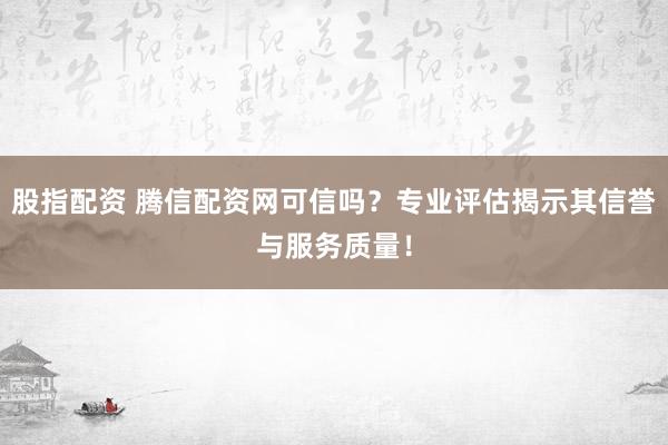 股指配资 腾信配资网可信吗？专业评估揭示其信誉与服务质量！