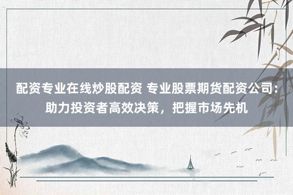 配资专业在线炒股配资 专业股票期货配资公司：助力投资者高效决策，把握市场先机