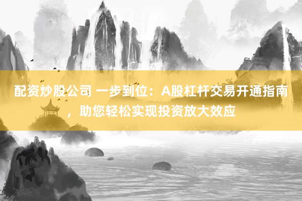 配资炒股公司 一步到位：A股杠杆交易开通指南，助您轻松实现投资放大效应