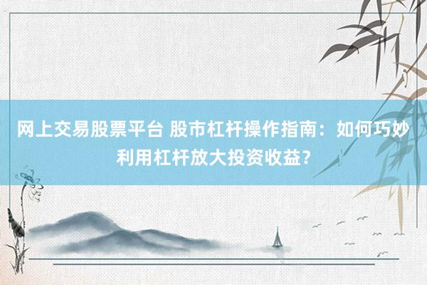 网上交易股票平台 股市杠杆操作指南：如何巧妙利用杠杆放大投资收益？