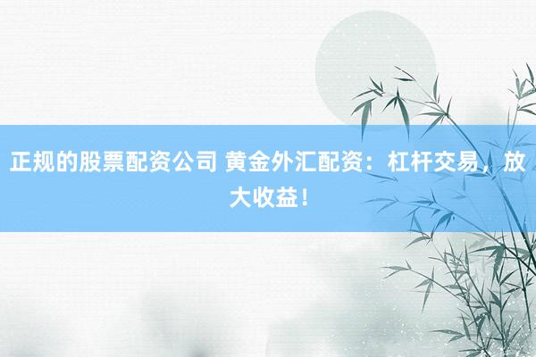 正规的股票配资公司 黄金外汇配资：杠杆交易，放大收益！