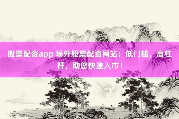 股票配资app 场外股票配资网站：低门槛，高杠杆，助您快速入市！
